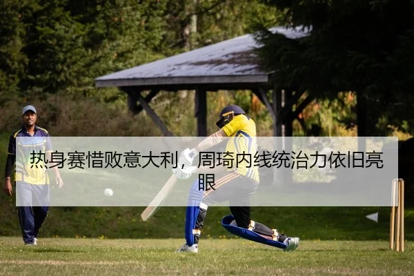 热身赛惜败意大利，周琦内线统治力依旧亮眼